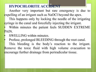 HYPOCHLORITE ACCIDENT
Another very important but rare emergency is due to
expelling of an irrigant such as NaOCl beyond the apex.
This happens only by locking the needle of the irrigating
syringe in the canal and forcefully injecting the irrigant.
• Within minutes the patient feels SUDDEN EXTREME
PAIN.
• SWELLING within minutes.
• Profuse, prolonged BLEEDING through the root canal.
This bleeding is the body’s reaction to the irrigant.
Remove the toxic fluid with high volume evacuation to
encourage further drainage from periradicular tissue.
56
 