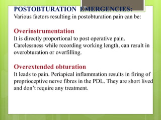 POSTOBTURATION EMERGENCIES:
Various factors resulting in postobturation pain can be:
Overinstrumentation
It is directly proportional to post operative pain.
Carelessness while recording working length, can result in
overobturation or overfilling.
Overextended obturation
It leads to pain. Periapical inflammation results in firing of
proprioceptive nerve fibres in the PDL. They are short lived
and don’t require any treatment.
58
 