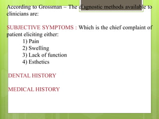 According to Grossman – The diagnostic methods available to
clinicians are:
SUBJECTIVE SYMPTOMS : Which is the chief complaint of
patient eliciting either:
1) Pain
2) Swelling
3) Lack of function
4) Esthetics
DENTAL HISTORY
MEDICAL HISTORY
6
 