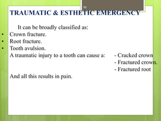 TRAUMATIC & ESTHETIC EMERGENCY
It can be broadly classified as:
• Crown fracture.
• Root fracture.
• Tooth avulsion.
A traumatic injury to a tooth can cause a: - Cracked crown
- Fractured crown.
- Fractured root
And all this results in pain.
60
 