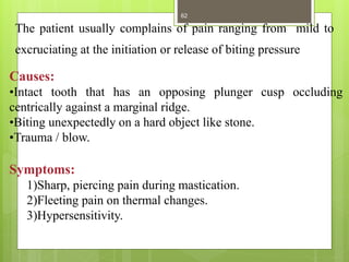 Causes:
•Intact tooth that has an opposing plunger cusp occluding
centrically against a marginal ridge.
•Biting unexpectedly on a hard object like stone.
•Trauma / blow.
Symptoms:
1)Sharp, piercing pain during mastication.
2)Fleeting pain on thermal changes.
3)Hypersensitivity.
The patient usually complains of pain ranging from mild to
excruciating at the initiation or release of biting pressure
62
 