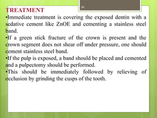 TREATMENT
•Immediate treatment is covering the exposed dentin with a
sedative cement like ZnOE and cementing a stainless steel
band.
•If a green stick fracture of the crown is present and the
crown segment does not shear off under pressure, one should
cement stainless steel band.
•If the pulp is exposed, a band should be placed and cemented
and a pulpectomy should be performed.
•This should be immediately followed by relieving of
occlusion by grinding the cusps of the tooth.
64
 