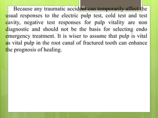 Because any traumatic accident can temporarily affect the
usual responses to the electric pulp test, cold test and test
cavity, negative test responses for pulp vitality are non
diagnostic and should not be the basis for selecting endo
emergency treatment. It is wiser to assume that pulp is vital
as vital pulp in the root canal of fractured tooth can enhance
the prognosis of healing.
65
 