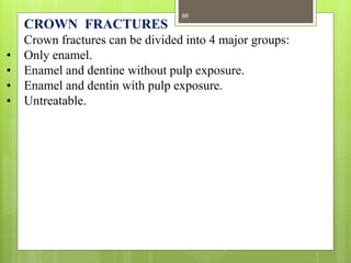 CROWN FRACTURES
Crown fractures can be divided into 4 major groups:
• Only enamel.
• Enamel and dentine without pulp exposure.
• Enamel and dentin with pulp exposure.
• Untreatable.
66
 