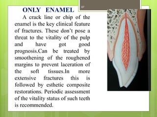 ONLY ENAMEL
A crack line or chip of the
enamel is the key clinical feature
of fractures. These don’t pose a
threat to the vitality of the pulp
and have got good
prognosis.Can be treated by
smoothening of the roughened
margins to prevent laceration of
the soft tissues.In more
extensive fractures this is
followed by esthetic composite
restorations. Periodic assessment
of the vitality status of such teeth
is recommended.
67
 