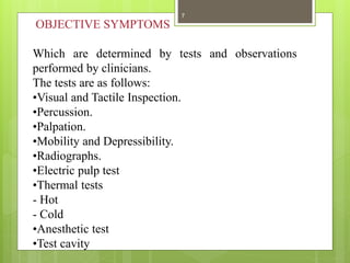 OBJECTIVE SYMPTOMS
Which are determined by tests and observations
performed by clinicians.
The tests are as follows:
•Visual and Tactile Inspection.
•Percussion.
•Palpation.
•Mobility and Depressibility.
•Radiographs.
•Electric pulp test
•Thermal tests
- Hot
- Cold
•Anesthetic test
•Test cavity
7
 