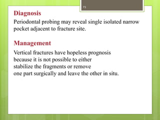 Vertical fractures have hopeless prognosis
because it is not possible to either
stabilize the fragments or remove
one part surgically and leave the other in situ.
Periodontal probing may reveal single isolated narrow
pocket adjacent to fracture site.
Management
Diagnosis
73
 