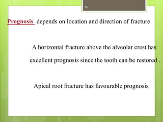 Prognosis depends on location and direction of fracture
A horizontal fracture above the alveolar crest has
excellent prognosis since the tooth can be restored .
Apical root fracture has favourable prognosis
75
 