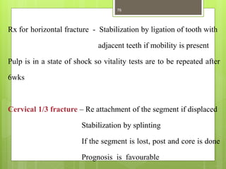 Rx for horizontal fracture - Stabilization by ligation of tooth with
adjacent teeth if mobility is present
Pulp is in a state of shock so vitality tests are to be repeated after
6wks
Cervical 1/3 fracture – Re attachment of the segment if displaced
Stabilization by splinting
If the segment is lost, post and core is done
Prognosis is favourable
76
 