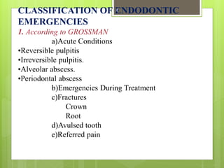CLASSIFICATION OF ENDODONTIC
EMERGENCIES
1. According to GROSSMAN
a)Acute Conditions
•Reversible pulpitis
•Irreversible pulpitis.
•Alveolar abscess.
•Periodontal abscess
b)Emergencies During Treatment
c)Fractures
Crown
Root
d)Avulsed tooth
e)Referred pain
8
 