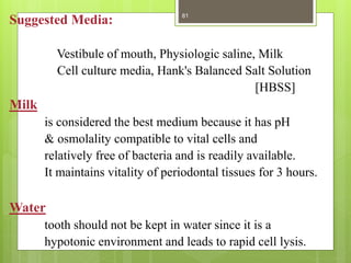 Suggested Media:
Vestibule of mouth, Physiologic saline, Milk
Cell culture media, Hank's Balanced Salt Solution
[HBSS]
Milk
is considered the best medium because it has pH
& osmolality compatible to vital cells and
relatively free of bacteria and is readily available.
It maintains vitality of periodontal tissues for 3 hours.
Water
tooth should not be kept in water since it is a
hypotonic environment and leads to rapid cell lysis.
81
 
