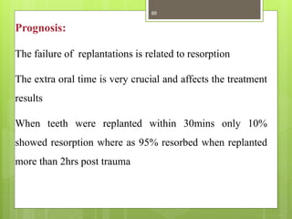 Prognosis:
The failure of replantations is related to resorption
The extra oral time is very crucial and affects the treatment
results
When teeth were replanted within 30mins only 10%
showed resorption where as 95% resorbed when replanted
more than 2hrs post trauma
88
 