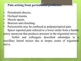 Pain arising from periodontal problems:
• Periodontal abscess.
• Occlusal trauma.
• Muscle spasm.
• Bruxism and clenching.
• Pericoronitis may be confused as pulpoperiapical pain.
Spicer reported pain referred to a lower molar from a basilar
artery aneurysm that produces pressure in the trigeminal nerve.
Verbin and colleagues described odontalgia in a
maxillary lateral incisor due to herpes zoster of trigeminal
nerve.
90
 