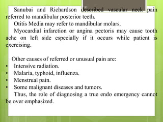 Sanubai and Richardson described vascular neck pain
referred to mandibular posterior teeth.
Otitis Media may refer to mandibular molars.
Myocardial infarction or angina pectoris may cause tooth
ache on left side especially if it occurs while patient is
exercising.
Other causes of referred or unusual pain are:
• Intensive radiation.
• Malaria, typhoid, influenza.
• Menstrual pain.
• Some malignant diseases and tumors.
Thus, the role of diagnosing a true endo emergency cannot
be over emphasized.
91
 