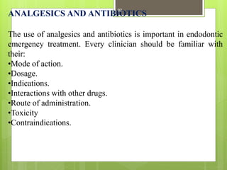 ANALGESICS AND ANTIBIOTICS
The use of analgesics and antibiotics is important in endodontic
emergency treatment. Every clinician should be familiar with
their:
•Mode of action.
•Dosage.
•Indications.
•Interactions with other drugs.
•Route of administration.
•Toxicity
•Contraindications.
92
 
