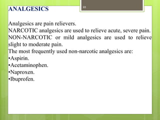 ANALGESICS
Analgesics are pain relievers.
NARCOTIC analgesics are used to relieve acute, severe pain.
NON-NARCOTIC or mild analgesics are used to relieve
slight to moderate pain.
The most frequently used non-narcotic analgesics are:
•Aspirin.
•Acetaminophen.
•Naproxen.
•Ibuprofen.
93
 
