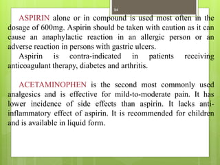 ASPIRIN alone or in compound is used most often in the
dosage of 600mg. Aspirin should be taken with caution as it can
cause an anaphylactic reaction in an allergic person or an
adverse reaction in persons with gastric ulcers.
Aspirin is contra-indicated in patients receiving
anticoagulant therapy, diabetes and arthritis.
ACETAMINOPHEN is the second most commonly used
analgesics and is effective for mild-to-moderate pain. It has
lower incidence of side effects than aspirin. It lacks anti-
inflammatory effect of aspirin. It is recommended for children
and is available in liquid form.
94
 