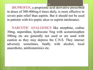 IBUPROFEN, a proprionic acid derivative prescribed
in doses of 300-400mg,4 times daily, is more effective in
severe pain relief than aspirin. But it should not be used
in patients with h/o peptic ulcer or aspirin intolerance.
NARCOTIC ANALGESICS like morphine, codine
30mg, neperidine, hydrocone 5mg with acetaminophen
500mg etc are generally not used or are used with
caution as they may depress the C.N.S. They interact
adversely sometimes, fatally with alcohol, local
anaesthetic, antihistaminics etc.
95
 