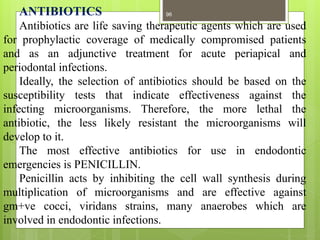ANTIBIOTICS
Antibiotics are life saving therapeutic agents which are used
for prophylactic coverage of medically compromised patients
and as an adjunctive treatment for acute periapical and
periodontal infections.
Ideally, the selection of antibiotics should be based on the
susceptibility tests that indicate effectiveness against the
infecting microorganisms. Therefore, the more lethal the
antibiotic, the less likely resistant the microorganisms will
develop to it.
The most effective antibiotics for use in endodontic
emergencies is PENICILLIN.
Penicillin acts by inhibiting the cell wall synthesis during
multiplication of microorganisms and are effective against
gm+ve cocci, viridans strains, many anaerobes which are
involved in endodontic infections.
96
 