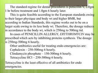 The standard regime for dental procedures is penicillin V, 2.0gm
1 hr before treatment and 1.0gm 6 hourly later.
This is quite feasible according to the European standards owing
to their larger physique and body wt and higher BMR, but
according to Indian Standards, this regime works out to be on a
larger scale owing to its less body wt. Therefore, the dosage reduces
in accordance to the body wt, which is 250mg to 500mg tid.
In cases of PENICILLIN ALLERGY, ERYTHROMYCIN may be
prescribed which acts by inhibiting proteins synthesis. The dosage
is 250mg-500mg 6 hourly.
Other antibiotics useful for treating endo-emergencies are:
Cephalexin – 250-500mg 6 hourly.
Clindamycin phosphate – 150-300mg 6 hourly.
Tetracycline HCl – 250-300mg 6 hourly.
Tetracycline is the least effective of all antibiotics for endo
emergencies.
97
 