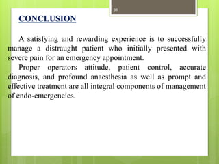 CONCLUSION
A satisfying and rewarding experience is to successfully
manage a distraught patient who initially presented with
severe pain for an emergency appointment.
Proper operators attitude, patient control, accurate
diagnosis, and profound anaesthesia as well as prompt and
effective treatment are all integral components of management
of endo-emergencies.
98
 
