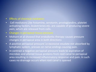 • Effects of chemical mediators
• Cell mediators Like histamine, serotonin, prostaglandins, platelet
activating factors, leukotrienes etc. are capable of producing severe
pain, which are released from cells.
• Changes in periapical tissue pressure
• Mohorn et al showed that endodontic therapy causes pressure
changes in periapical area in both directions
• A positive periapical pressure i.e excessive exudate not absorbed by
lymphatic system, presses on nerve endings causing pain.
• In contrast a negative periapical pressure leads to aspiration of
microbes and altered tissue proteins from root canal to periapical
area resulting in increased inflammatory response and pain. In such
cases no drainage occurs when root canal is opened
 