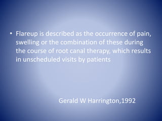 • Flareup is described as the occurrence of pain,
swelling or the combination of these during
the course of root canal therapy, which results
in unscheduled visits by patients
Gerald W Harrington,1992
 