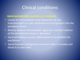 Clinical conditions
Apical periodontitis secondary to treatment
• Causes for this condition most frequently are over
instrumentation or over medication or forcing debris into the
periapical tissues.
• Balance between the microbial aggresion and host defence
of the periradicular tissues is disrupted
• Host will mobilize a acute inflammation to re establish the
equilibrium
• Apical foramen enlargement increases influx of exudate and
blood in to root canal
 