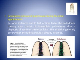 • Incomplete removal of pulp tissues during the intial
appointment-
• In some instances due to lack of time factor the endodontic
therapy may consist of incomplete pulpectomy after a
diagnosis of acute or chronic pulpitis. This situation generally
occurs when the radicular pulp is already inflamed.
 
