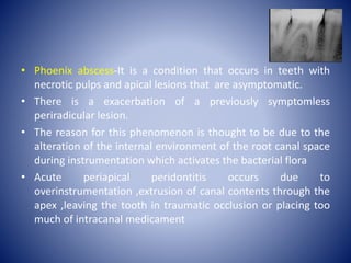 • Phoenix abscess-It is a condition that occurs in teeth with
necrotic pulps and apical lesions that are asymptomatic.
• There is a exacerbation of a previously symptomless
periradicular lesion.
• The reason for this phenomenon is thought to be due to the
alteration of the internal environment of the root canal space
during instrumentation which activates the bacterial flora
• Acute periapical peridontitis occurs due to
overinstrumentation ,extrusion of canal contents through the
apex ,leaving the tooth in traumatic occlusion or placing too
much of intracanal medicament
 