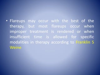 • Flareups may occur with the best of the
therapy, but most flareups occur when
improper treatment is rendered or when
insufficient time is allowed for specific
modalities in therapy according to Franklin S
Weine
 
