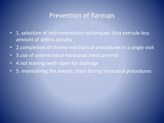 Prevention of flareups
• 1. selection of instrumentation techniques that extrude less
amount of debris apically
• 2.completion of chemo-mechanical procedures in a single visit
• 3.use of antimicrobial intracanal medicaments
• 4.not leaving teeth open for drainage
• 5. maintaining the aseptic chain during intracanal procedures
 