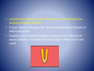 • selection of instrumentation techniques that extrude less
amount of debris apically
• Crown down technique has demonstrated lesser amount of
debris extrusion
• Copious and frequent irrigation enhances the removal of
excess dentine, microbial cells and pulpal debris from root
canal
 