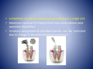 • completion of chemo-mechanical procedures in a single visit
• Maximum removal of irritants from root canal relieves post
operative discomfort
• Virulency and growth of microbial species can be restricted
due to change in the environmental conditions
 