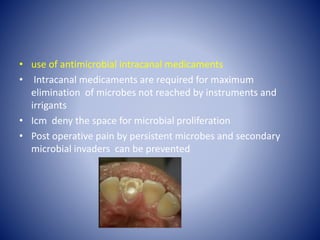 • use of antimicrobial intracanal medicaments
• Intracanal medicaments are required for maximum
elimination of microbes not reached by instruments and
irrigants
• Icm deny the space for microbial proliferation
• Post operative pain by persistent microbes and secondary
microbial invaders can be prevented
 