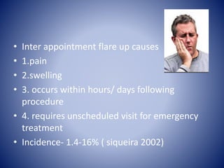 • Inter appointment flare up causes
• 1.pain
• 2.swelling
• 3. occurs within hours/ days following
procedure
• 4. requires unscheduled visit for emergency
treatment
• Incidence- 1.4-16% ( siqueira 2002)
 
