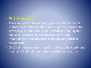 • Occlusal reduction
• There appears to be minimal agreement in the dental
literature as to the benefit of reducing the occlusion to
prevent post-endodontic pain. Sensitivity to biting and
chewing is perhaps due to increased levels of
inflammatory mediators that stimulate periradicular
nociceptors.
• Occlusal reduction may therefore alleviate the continued
mechanical stimulation of the sensitized nociceptors
 