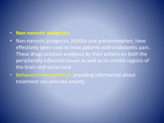 • Non-narcotic analgesics
• Non-narcotic analgesics, NSAIDs and acetaminophen, have
effectively been used to treat patients with endodontic pain.
These drugs produce analgesia by their actions on both the
peripherally inflamed tissues as well as on certain regions of
the brain and spinal cord
• Behavioral management- providing information about
treatment can alleviate anxiety
 
