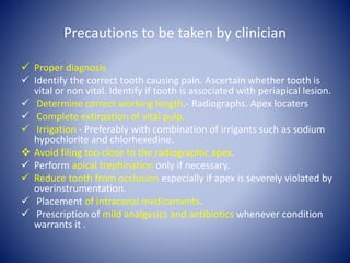 Precautions to be taken by clinician
 Proper diagnosis
 Identify the correct tooth causing pain. Ascertain whether tooth is
vital or non vital. Identify if tooth is associated with periapical lesion.
 Determine correct working length.- Radiographs. Apex locaters
 Complete extirpation of vital pulp.
 Irrigation - Preferably with combination of irrigants such as sodium
hypochlorite and chlorhexedine.
 Avoid filing too close to the radiographic apex.
 Perform apical trephination only if necessary.
 Reduce tooth from occlusion especially if apex is severely violated by
overinstrumentation.
 Placement of intracanal medicaments.
 Prescription of mild analgesics and antibiotics whenever condition
warrants it .
 