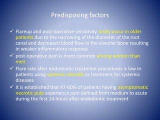 Predisposing factors
 Flareup and post-operative sensitivity rarely occur in older
patients due to the narrowing of the diameter of the root
canal and decreased blood flow in the alveolar bone resulting
in weaker inflammatory response
 post-operative pain is more common among women than
men
 Flare rate after endodontic treatment procedures is low in
patients using systemic steroids as treatment for systemic
diseases
 It is established that 47-60% of patients having asymptomatic
necrotic pulp experience pain defined from medium to acute
during the first 24 hours after endodontic treatment
 
