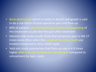 • Bone destruction which is visible in dental radiograph is said
to be a risk factor of post-operative pain and flare-up
• 80% of patients who feel tooth pain before the beginning of
the treatment usually feel the pain after treatment
• Glennon etal study results show that temporary pain is felt 17
times more often when the canals of the molar teeth are
treated compared to other teeth types
• Yold etal study summarizes that flare-up rate is 4-9 times
higher after one visit endodontic retreatment compared to
retreatment by two – visits
 