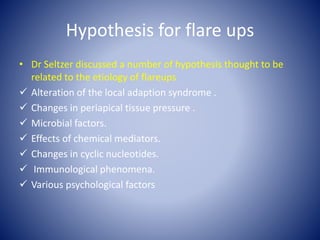 Hypothesis for flare ups
• Dr Seltzer discussed a number of hypothesis thought to be
related to the etiology of flareups
 Alteration of the local adaption syndrome .
 Changes in periapical tissue pressure .
 Microbial factors.
 Effects of chemical mediators.
 Changes in cyclic nucleotides.
 Immunological phenomena.
 Various psychological factors
 