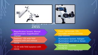 OPMI pico from
ZIESS
Magnification System: Manual
apochromatic magnification
changer
Eyepiece: 10X wide field
eyepiece with and without
reticle
12.5X wide field eyepiece with
reticle
Handgrips: Comfort
handgrips
Front handgrips
Illumination System: Halogen
illumination and LED or Xenon
illumination
Focus: Varioscope 100,
focusable working distance
200-300mm
 