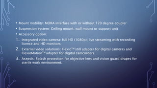 • Mount mobility: MORA interface with or without 120 degree coupler
• Suspension system: Ceiling mount, wall mount or support unit
• Accessory option:
1. Integrated video camera: full HD (1080p); live streaming with recording
licence and HD monitors
2. External video solutions: FlexioTM still adapter for digital cameras and
FlexioMotionTM adapter for digital camcorders.
3. Asepsis: Splash protection for objective lens and vision guard drapes for
sterile work environment.
 