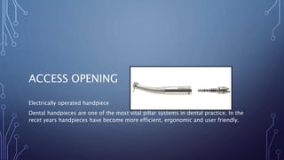 ACCESS OPENING
Electrically operated handpiece
Dental handpieces are one of the most vital pillar systems in dental practice. In the
recet years handpieces have become more efficient, ergonomic and user friendly.
 