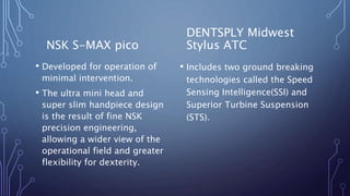 NSK S-MAX pico
• Developed for operation of
minimal intervention.
• The ultra mini head and
super slim handpiece design
is the result of fine NSK
precision engineering,
allowing a wider view of the
operational field and greater
flexibility for dexterity.
DENTSPLY Midwest
Stylus ATC
• Includes two ground breaking
technologies called the Speed
Sensing Intelligence(SSI) and
Superior Turbine Suspension
(STS).
 