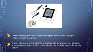 Measurements provides for eliminating the necessity of drying or
moistening of the canal.
It aims to achieve a high degree of precision in the presence of blood, or
additionally imported liquid/ sodium hypochlorite while manipulating dry
canals.
 