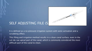 SELF ADJUSTING FILE (SAF)
It is defined as a no pressure irrigation system with sonic activation and a
scrubbing effect.
This filing and irrigation method results in a clean canal surface, even in the
cul-de-sac apical part of the canal, which is commonly considered the most
difficult part of the canal to clean.
 