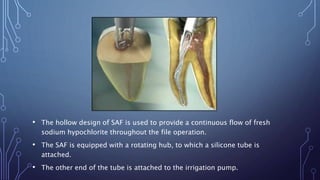 • The hollow design of SAF is used to provide a continuous flow of fresh
sodium hypochlorite throughout the file operation.
• The SAF is equipped with a rotating hub, to which a silicone tube is
attached.
• The other end of the tube is attached to the irrigation pump.
 