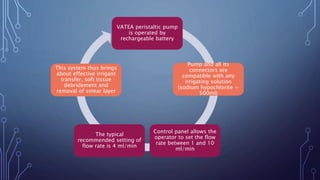 VATEA peristaltic pump
is operated by
rechargeable battery
Pump and all its
connectors are
compatible with any
irrigating solution
(sodium hypochlorite =
500ml)
Control panel allows the
operator to set the flow
rate between 1 and 10
ml/min
The typical
recommended setting of
flow rate is 4 ml/min
This system thus brings
about effective irrigant
transfer, soft tissue
debridement and
removal of smear layer
 
